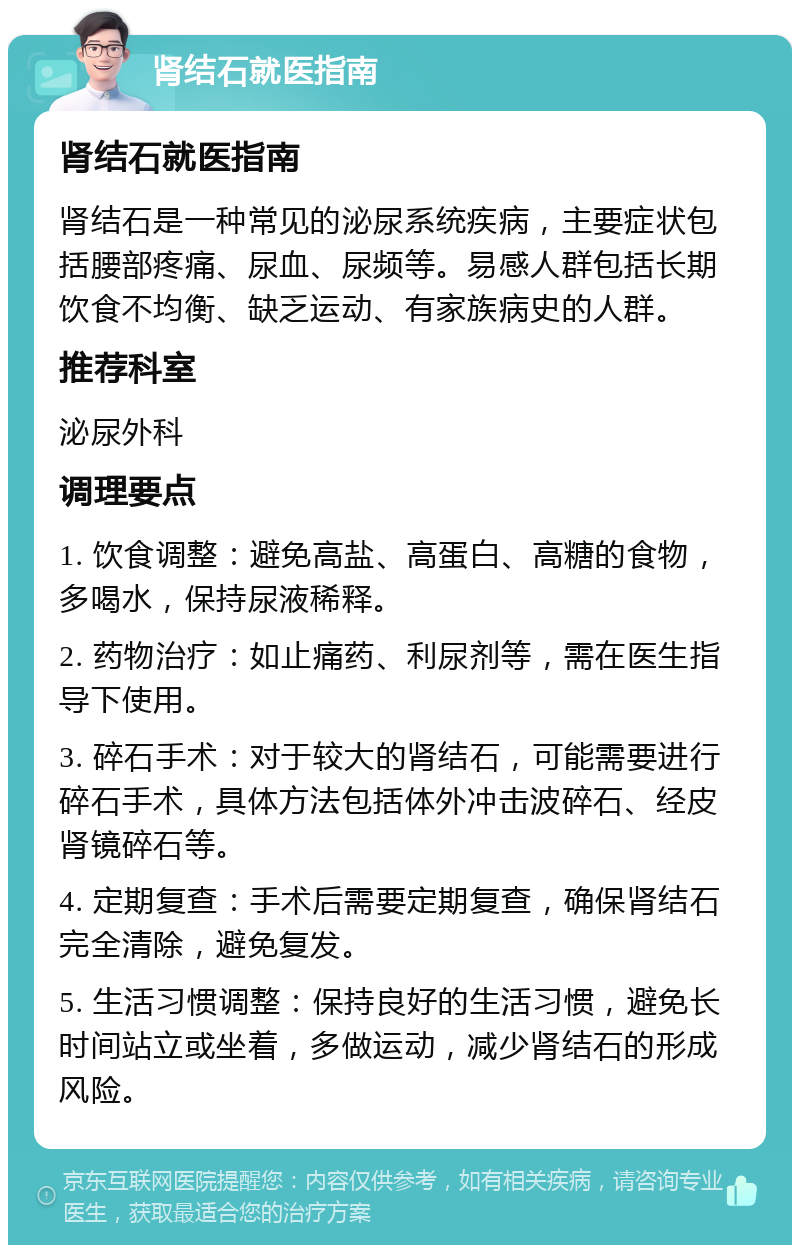 肾结石就医指南 肾结石就医指南 肾结石是一种常见的泌尿系统疾病，主要症状包括腰部疼痛、尿血、尿频等。易感人群包括长期饮食不均衡、缺乏运动、有家族病史的人群。 推荐科室 泌尿外科 调理要点 1. 饮食调整：避免高盐、高蛋白、高糖的食物，多喝水，保持尿液稀释。 2. 药物治疗：如止痛药、利尿剂等，需在医生指导下使用。 3. 碎石手术：对于较大的肾结石，可能需要进行碎石手术，具体方法包括体外冲击波碎石、经皮肾镜碎石等。 4. 定期复查：手术后需要定期复查，确保肾结石完全清除，避免复发。 5. 生活习惯调整：保持良好的生活习惯，避免长时间站立或坐着，多做运动，减少肾结石的形成风险。