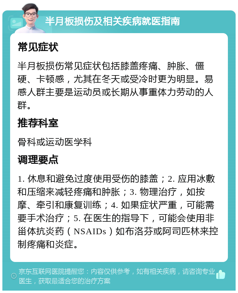 半月板损伤及相关疾病就医指南 常见症状 半月板损伤常见症状包括膝盖疼痛、肿胀、僵硬、卡顿感，尤其在冬天或受冷时更为明显。易感人群主要是运动员或长期从事重体力劳动的人群。 推荐科室 骨科或运动医学科 调理要点 1. 休息和避免过度使用受伤的膝盖；2. 应用冰敷和压缩来减轻疼痛和肿胀；3. 物理治疗，如按摩、牵引和康复训练；4. 如果症状严重，可能需要手术治疗；5. 在医生的指导下，可能会使用非甾体抗炎药（NSAIDs）如布洛芬或阿司匹林来控制疼痛和炎症。