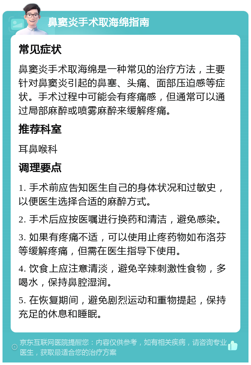 鼻窦炎手术取海绵指南 常见症状 鼻窦炎手术取海绵是一种常见的治疗方法，主要针对鼻窦炎引起的鼻塞、头痛、面部压迫感等症状。手术过程中可能会有疼痛感，但通常可以通过局部麻醉或喷雾麻醉来缓解疼痛。 推荐科室 耳鼻喉科 调理要点 1. 手术前应告知医生自己的身体状况和过敏史，以便医生选择合适的麻醉方式。 2. 手术后应按医嘱进行换药和清洁，避免感染。 3. 如果有疼痛不适，可以使用止疼药物如布洛芬等缓解疼痛，但需在医生指导下使用。 4. 饮食上应注意清淡，避免辛辣刺激性食物，多喝水，保持鼻腔湿润。 5. 在恢复期间，避免剧烈运动和重物提起，保持充足的休息和睡眠。