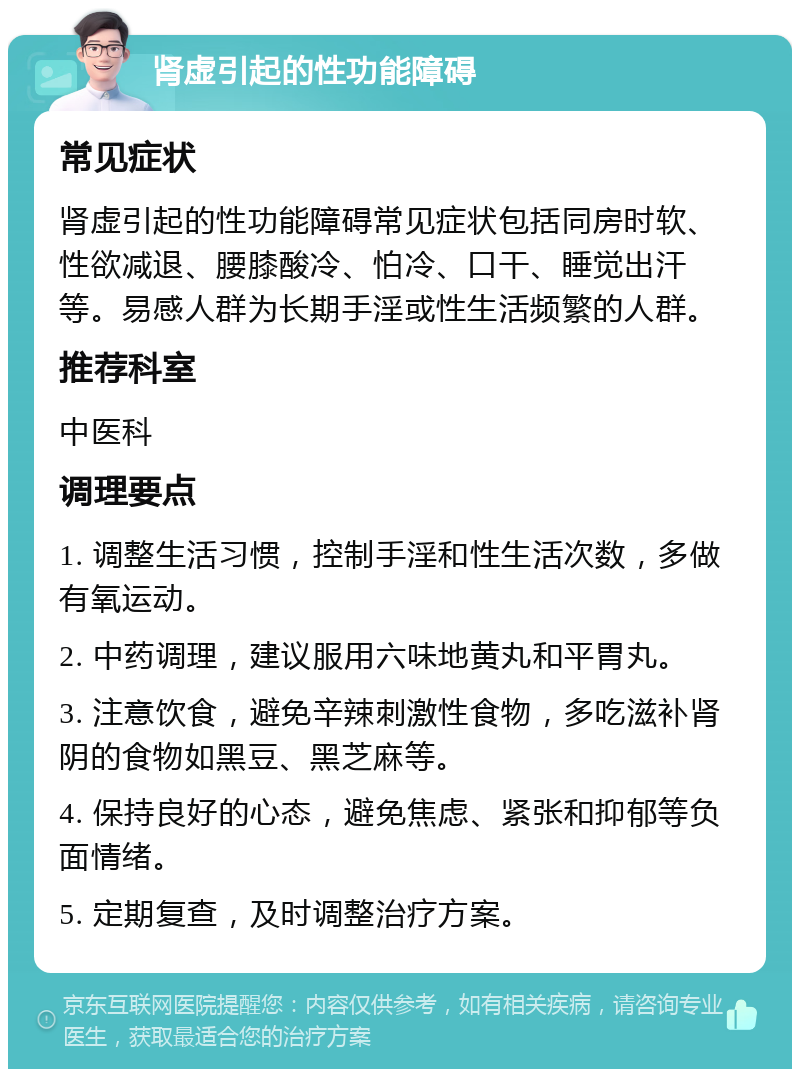 肾虚引起的性功能障碍 常见症状 肾虚引起的性功能障碍常见症状包括同房时软、性欲减退、腰膝酸冷、怕冷、口干、睡觉出汗等。易感人群为长期手淫或性生活频繁的人群。 推荐科室 中医科 调理要点 1. 调整生活习惯，控制手淫和性生活次数，多做有氧运动。 2. 中药调理，建议服用六味地黄丸和平胃丸。 3. 注意饮食，避免辛辣刺激性食物，多吃滋补肾阴的食物如黑豆、黑芝麻等。 4. 保持良好的心态，避免焦虑、紧张和抑郁等负面情绪。 5. 定期复查，及时调整治疗方案。