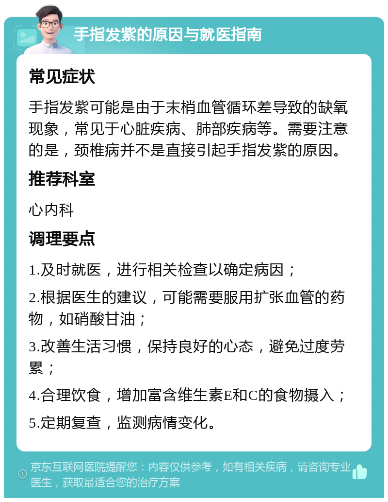 手指发紫的原因与就医指南 常见症状 手指发紫可能是由于末梢血管循环差导致的缺氧现象，常见于心脏疾病、肺部疾病等。需要注意的是，颈椎病并不是直接引起手指发紫的原因。 推荐科室 心内科 调理要点 1.及时就医，进行相关检查以确定病因； 2.根据医生的建议，可能需要服用扩张血管的药物，如硝酸甘油； 3.改善生活习惯，保持良好的心态，避免过度劳累； 4.合理饮食，增加富含维生素E和C的食物摄入； 5.定期复查，监测病情变化。