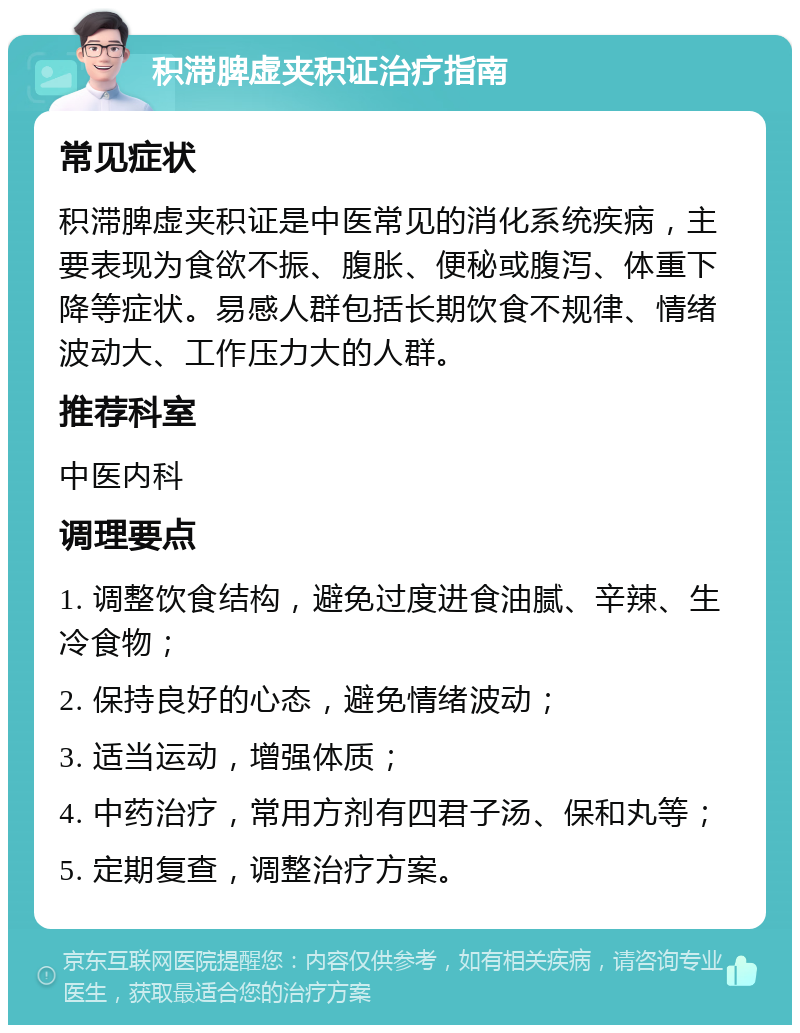 积滞脾虚夹积证治疗指南 常见症状 积滞脾虚夹积证是中医常见的消化系统疾病，主要表现为食欲不振、腹胀、便秘或腹泻、体重下降等症状。易感人群包括长期饮食不规律、情绪波动大、工作压力大的人群。 推荐科室 中医内科 调理要点 1. 调整饮食结构，避免过度进食油腻、辛辣、生冷食物； 2. 保持良好的心态，避免情绪波动； 3. 适当运动，增强体质； 4. 中药治疗，常用方剂有四君子汤、保和丸等； 5. 定期复查，调整治疗方案。