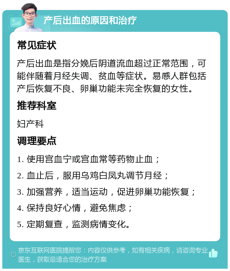 产后出血的原因和治疗 常见症状 产后出血是指分娩后阴道流血超过正常范围，可能伴随着月经失调、贫血等症状。易感人群包括产后恢复不良、卵巢功能未完全恢复的女性。 推荐科室 妇产科 调理要点 1. 使用宫血宁或宫血常等药物止血； 2. 血止后，服用乌鸡白凤丸调节月经； 3. 加强营养，适当运动，促进卵巢功能恢复； 4. 保持良好心情，避免焦虑； 5. 定期复查，监测病情变化。