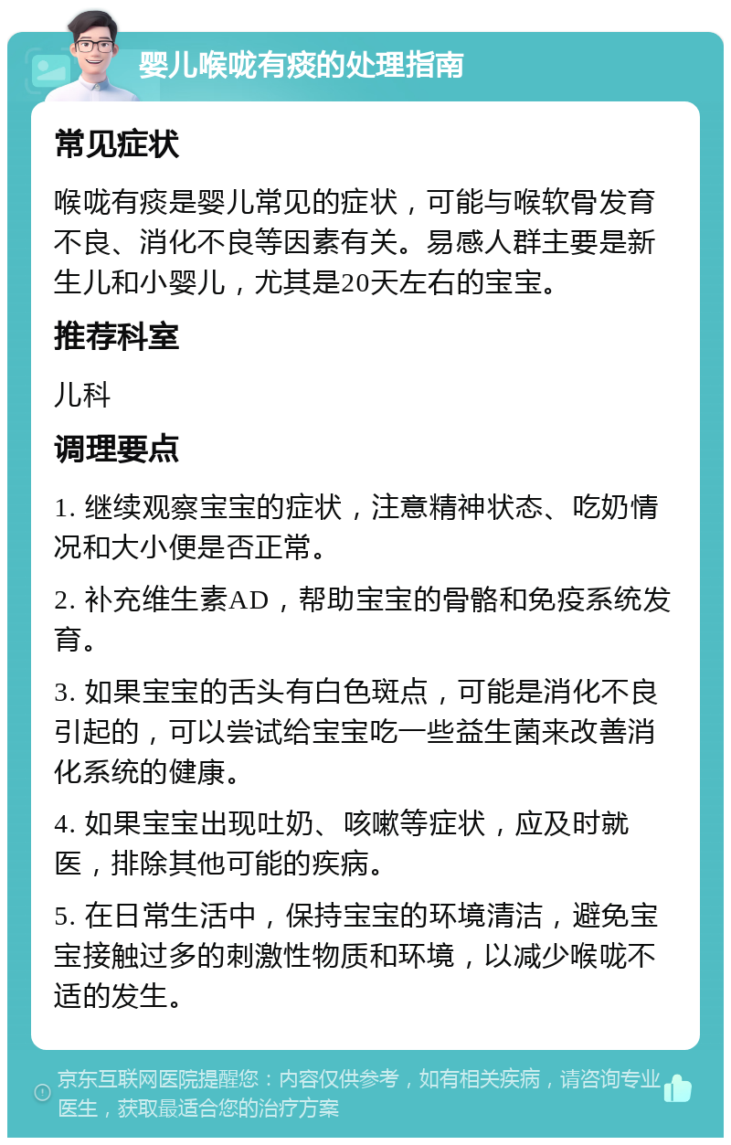 婴儿喉咙有痰的处理指南 常见症状 喉咙有痰是婴儿常见的症状，可能与喉软骨发育不良、消化不良等因素有关。易感人群主要是新生儿和小婴儿，尤其是20天左右的宝宝。 推荐科室 儿科 调理要点 1. 继续观察宝宝的症状，注意精神状态、吃奶情况和大小便是否正常。 2. 补充维生素AD，帮助宝宝的骨骼和免疫系统发育。 3. 如果宝宝的舌头有白色斑点，可能是消化不良引起的，可以尝试给宝宝吃一些益生菌来改善消化系统的健康。 4. 如果宝宝出现吐奶、咳嗽等症状，应及时就医，排除其他可能的疾病。 5. 在日常生活中，保持宝宝的环境清洁，避免宝宝接触过多的刺激性物质和环境，以减少喉咙不适的发生。