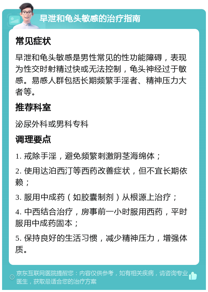 早泄和龟头敏感的治疗指南 常见症状 早泄和龟头敏感是男性常见的性功能障碍，表现为性交时射精过快或无法控制，龟头神经过于敏感。易感人群包括长期频繁手淫者、精神压力大者等。 推荐科室 泌尿外科或男科专科 调理要点 1. 戒除手淫，避免频繁刺激阴茎海绵体； 2. 使用达泊西汀等西药改善症状，但不宜长期依赖； 3. 服用中成药（如胶囊制剂）从根源上治疗； 4. 中西结合治疗，房事前一小时服用西药，平时服用中成药固本； 5. 保持良好的生活习惯，减少精神压力，增强体质。