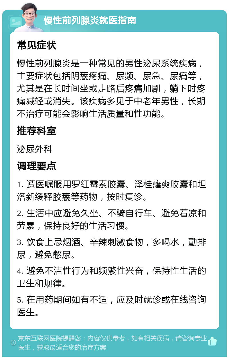 慢性前列腺炎就医指南 常见症状 慢性前列腺炎是一种常见的男性泌尿系统疾病，主要症状包括阴囊疼痛、尿频、尿急、尿痛等，尤其是在长时间坐或走路后疼痛加剧，躺下时疼痛减轻或消失。该疾病多见于中老年男性，长期不治疗可能会影响生活质量和性功能。 推荐科室 泌尿外科 调理要点 1. 遵医嘱服用罗红霉素胶囊、泽桂癃爽胶囊和坦洛新缓释胶囊等药物，按时复诊。 2. 生活中应避免久坐、不骑自行车、避免着凉和劳累，保持良好的生活习惯。 3. 饮食上忌烟酒、辛辣刺激食物，多喝水，勤排尿，避免憋尿。 4. 避免不洁性行为和频繁性兴奋，保持性生活的卫生和规律。 5. 在用药期间如有不适，应及时就诊或在线咨询医生。