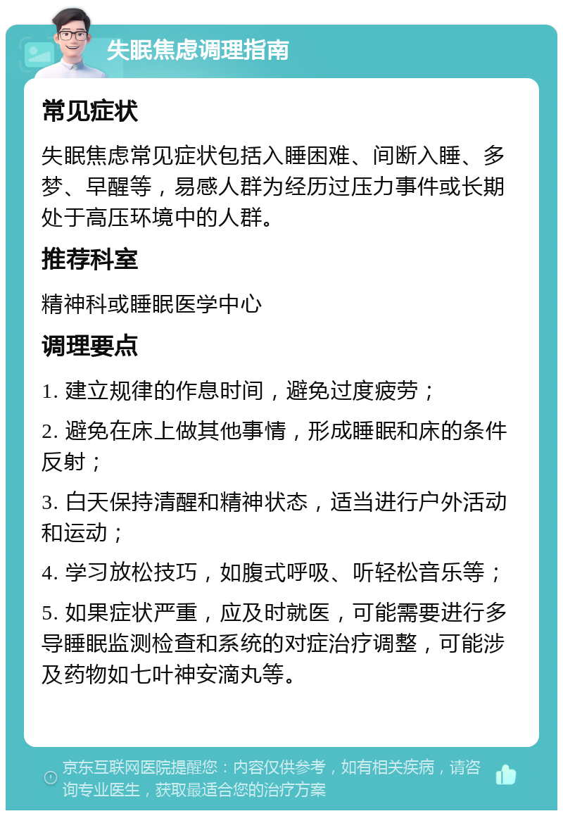 失眠焦虑调理指南 常见症状 失眠焦虑常见症状包括入睡困难、间断入睡、多梦、早醒等，易感人群为经历过压力事件或长期处于高压环境中的人群。 推荐科室 精神科或睡眠医学中心 调理要点 1. 建立规律的作息时间，避免过度疲劳； 2. 避免在床上做其他事情，形成睡眠和床的条件反射； 3. 白天保持清醒和精神状态，适当进行户外活动和运动； 4. 学习放松技巧，如腹式呼吸、听轻松音乐等； 5. 如果症状严重，应及时就医，可能需要进行多导睡眠监测检查和系统的对症治疗调整，可能涉及药物如七叶神安滴丸等。