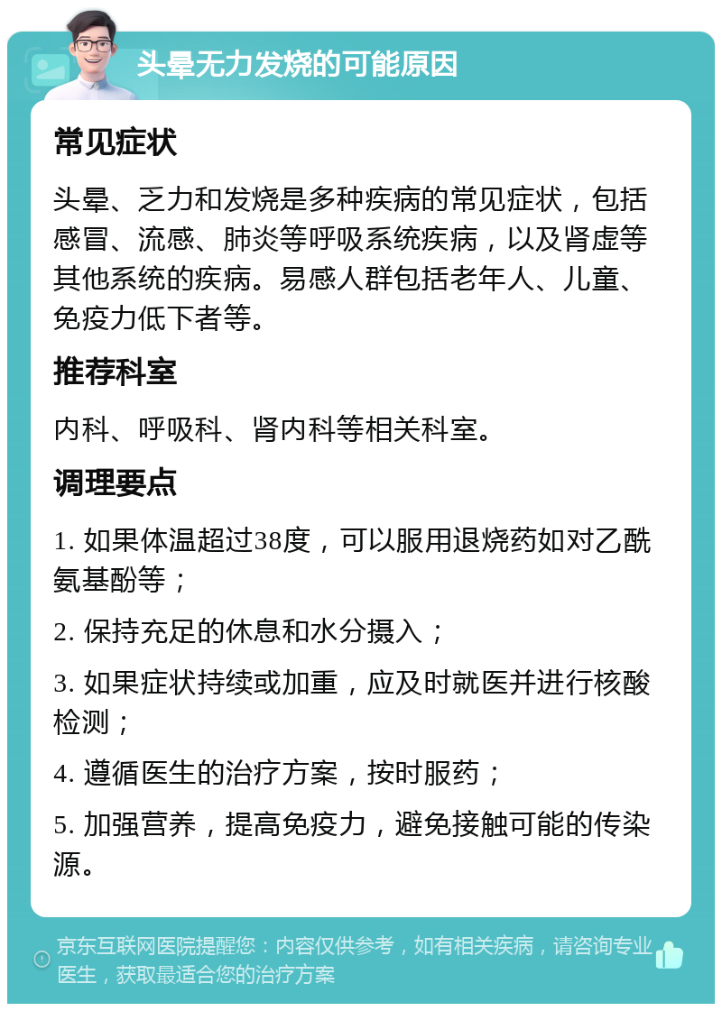 头晕无力发烧的可能原因 常见症状 头晕、乏力和发烧是多种疾病的常见症状，包括感冒、流感、肺炎等呼吸系统疾病，以及肾虚等其他系统的疾病。易感人群包括老年人、儿童、免疫力低下者等。 推荐科室 内科、呼吸科、肾内科等相关科室。 调理要点 1. 如果体温超过38度，可以服用退烧药如对乙酰氨基酚等； 2. 保持充足的休息和水分摄入； 3. 如果症状持续或加重，应及时就医并进行核酸检测； 4. 遵循医生的治疗方案，按时服药； 5. 加强营养，提高免疫力，避免接触可能的传染源。