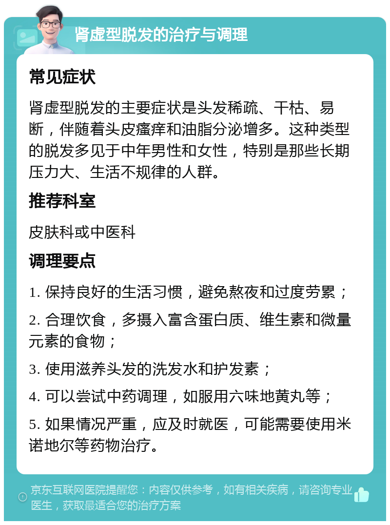 肾虚型脱发的治疗与调理 常见症状 肾虚型脱发的主要症状是头发稀疏、干枯、易断，伴随着头皮瘙痒和油脂分泌增多。这种类型的脱发多见于中年男性和女性，特别是那些长期压力大、生活不规律的人群。 推荐科室 皮肤科或中医科 调理要点 1. 保持良好的生活习惯，避免熬夜和过度劳累； 2. 合理饮食，多摄入富含蛋白质、维生素和微量元素的食物； 3. 使用滋养头发的洗发水和护发素； 4. 可以尝试中药调理，如服用六味地黄丸等； 5. 如果情况严重，应及时就医，可能需要使用米诺地尔等药物治疗。