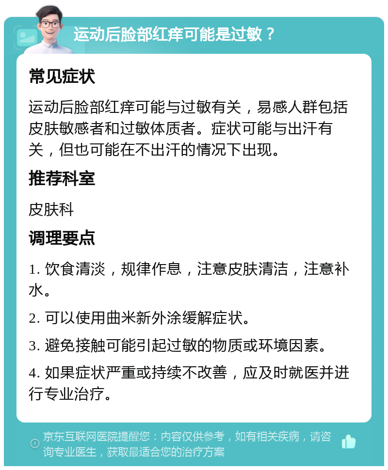 运动后脸部红痒可能是过敏？ 常见症状 运动后脸部红痒可能与过敏有关，易感人群包括皮肤敏感者和过敏体质者。症状可能与出汗有关，但也可能在不出汗的情况下出现。 推荐科室 皮肤科 调理要点 1. 饮食清淡，规律作息，注意皮肤清洁，注意补水。 2. 可以使用曲米新外涂缓解症状。 3. 避免接触可能引起过敏的物质或环境因素。 4. 如果症状严重或持续不改善，应及时就医并进行专业治疗。