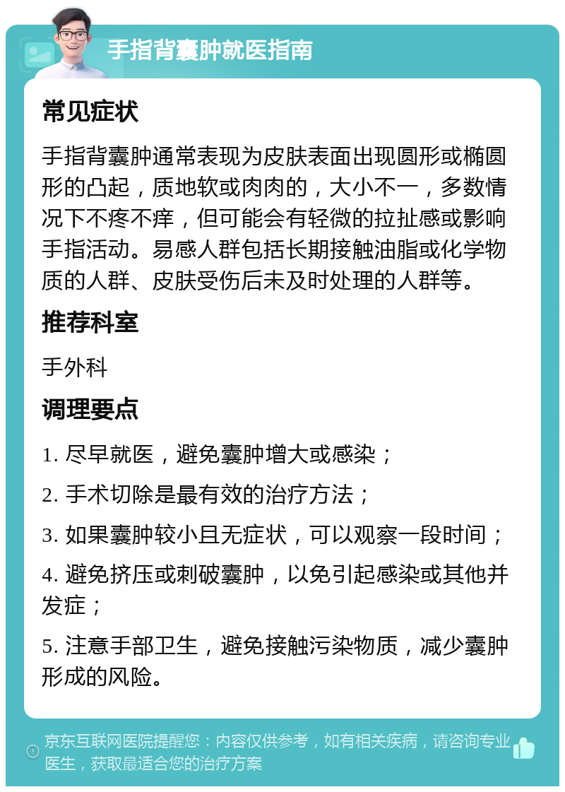 手指背囊肿就医指南 常见症状 手指背囊肿通常表现为皮肤表面出现圆形或椭圆形的凸起，质地软或肉肉的，大小不一，多数情况下不疼不痒，但可能会有轻微的拉扯感或影响手指活动。易感人群包括长期接触油脂或化学物质的人群、皮肤受伤后未及时处理的人群等。 推荐科室 手外科 调理要点 1. 尽早就医，避免囊肿增大或感染； 2. 手术切除是最有效的治疗方法； 3. 如果囊肿较小且无症状，可以观察一段时间； 4. 避免挤压或刺破囊肿，以免引起感染或其他并发症； 5. 注意手部卫生，避免接触污染物质，减少囊肿形成的风险。