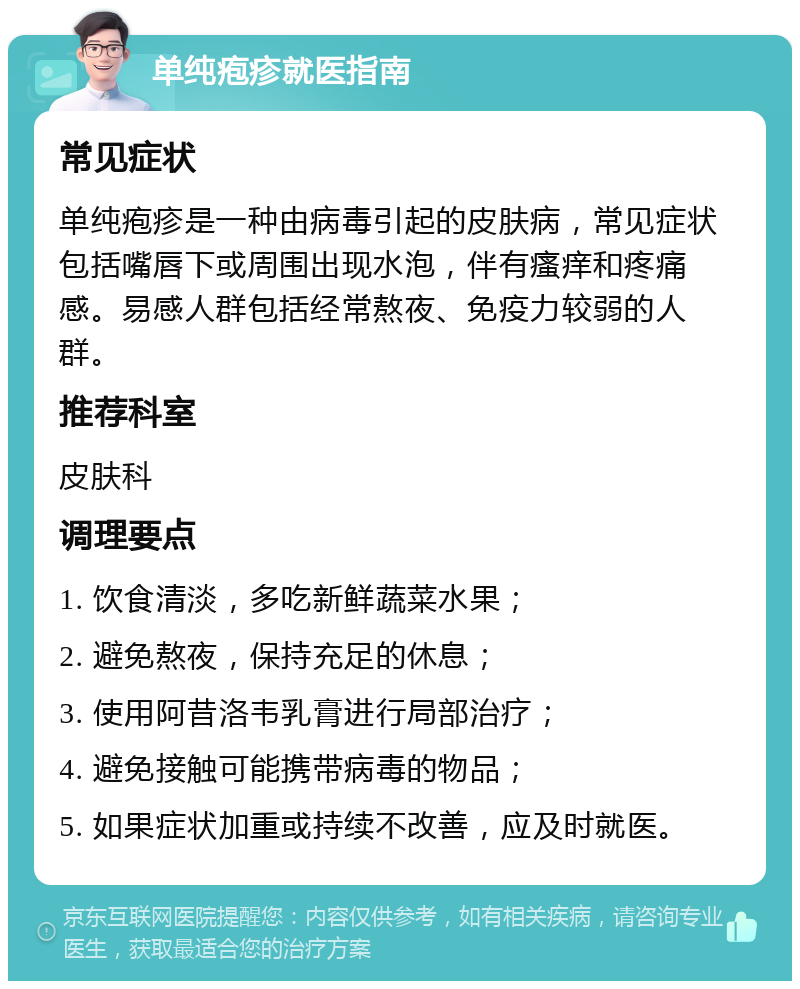 单纯疱疹就医指南 常见症状 单纯疱疹是一种由病毒引起的皮肤病，常见症状包括嘴唇下或周围出现水泡，伴有瘙痒和疼痛感。易感人群包括经常熬夜、免疫力较弱的人群。 推荐科室 皮肤科 调理要点 1. 饮食清淡，多吃新鲜蔬菜水果； 2. 避免熬夜，保持充足的休息； 3. 使用阿昔洛韦乳膏进行局部治疗； 4. 避免接触可能携带病毒的物品； 5. 如果症状加重或持续不改善，应及时就医。