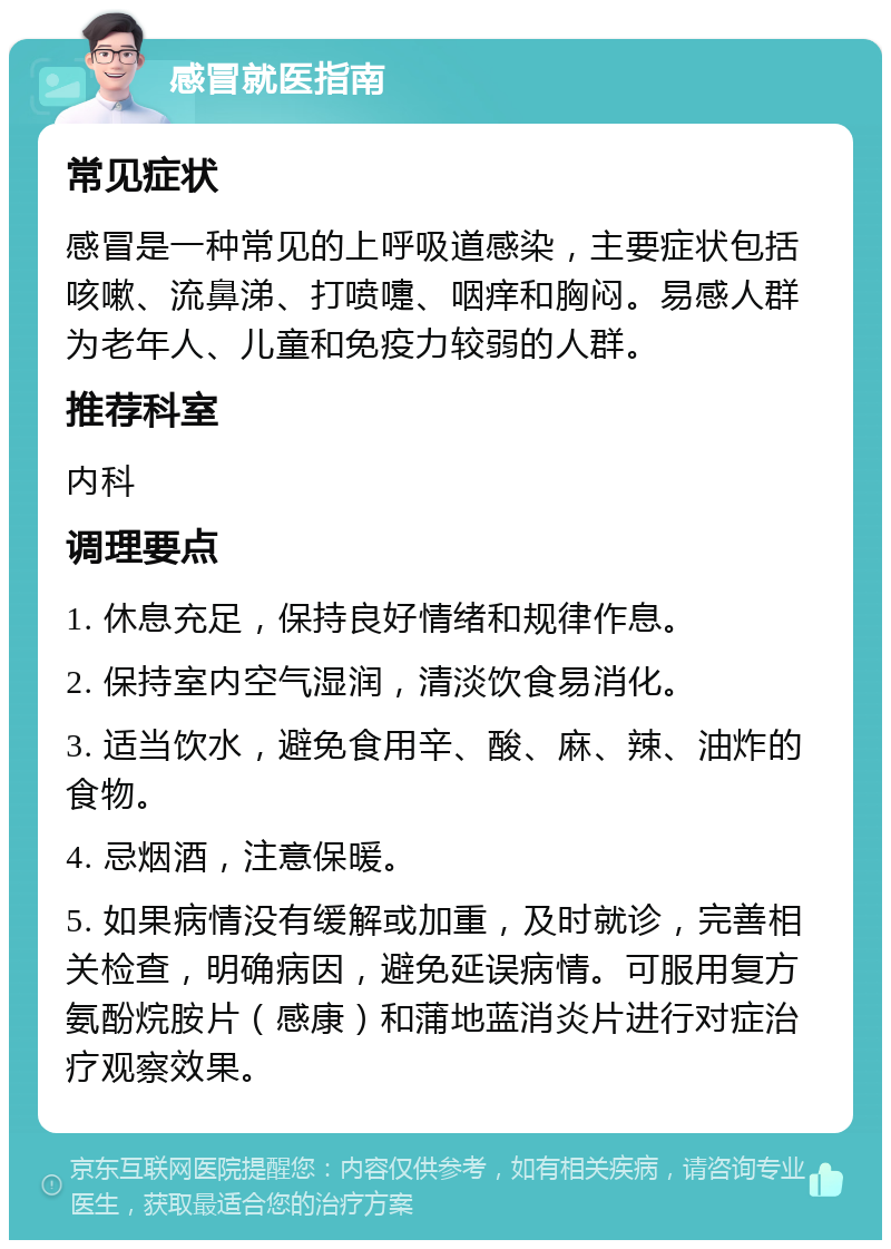 感冒就医指南 常见症状 感冒是一种常见的上呼吸道感染，主要症状包括咳嗽、流鼻涕、打喷嚏、咽痒和胸闷。易感人群为老年人、儿童和免疫力较弱的人群。 推荐科室 内科 调理要点 1. 休息充足，保持良好情绪和规律作息。 2. 保持室内空气湿润，清淡饮食易消化。 3. 适当饮水，避免食用辛、酸、麻、辣、油炸的食物。 4. 忌烟酒，注意保暖。 5. 如果病情没有缓解或加重，及时就诊，完善相关检查，明确病因，避免延误病情。可服用复方氨酚烷胺片（感康）和蒲地蓝消炎片进行对症治疗观察效果。