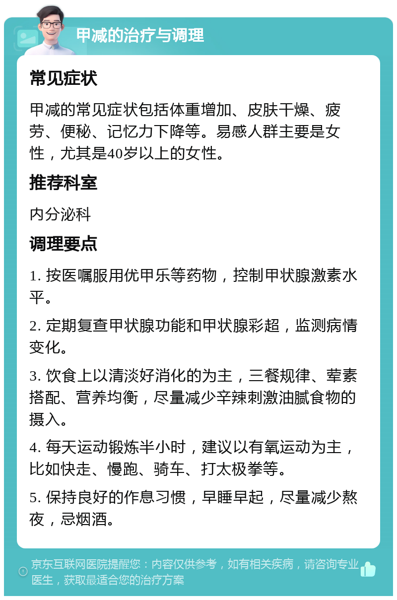 甲减的治疗与调理 常见症状 甲减的常见症状包括体重增加、皮肤干燥、疲劳、便秘、记忆力下降等。易感人群主要是女性，尤其是40岁以上的女性。 推荐科室 内分泌科 调理要点 1. 按医嘱服用优甲乐等药物，控制甲状腺激素水平。 2. 定期复查甲状腺功能和甲状腺彩超，监测病情变化。 3. 饮食上以清淡好消化的为主，三餐规律、荤素搭配、营养均衡，尽量减少辛辣刺激油腻食物的摄入。 4. 每天运动锻炼半小时，建议以有氧运动为主，比如快走、慢跑、骑车、打太极拳等。 5. 保持良好的作息习惯，早睡早起，尽量减少熬夜，忌烟酒。