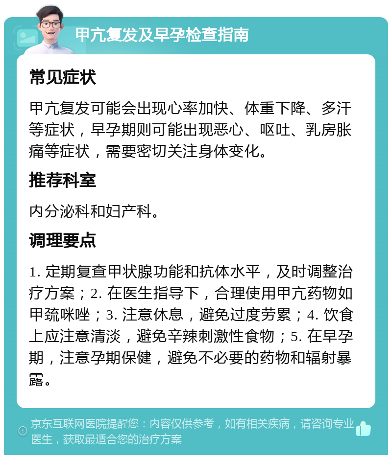 甲亢复发及早孕检查指南 常见症状 甲亢复发可能会出现心率加快、体重下降、多汗等症状，早孕期则可能出现恶心、呕吐、乳房胀痛等症状，需要密切关注身体变化。 推荐科室 内分泌科和妇产科。 调理要点 1. 定期复查甲状腺功能和抗体水平，及时调整治疗方案；2. 在医生指导下，合理使用甲亢药物如甲巯咪唑；3. 注意休息，避免过度劳累；4. 饮食上应注意清淡，避免辛辣刺激性食物；5. 在早孕期，注意孕期保健，避免不必要的药物和辐射暴露。