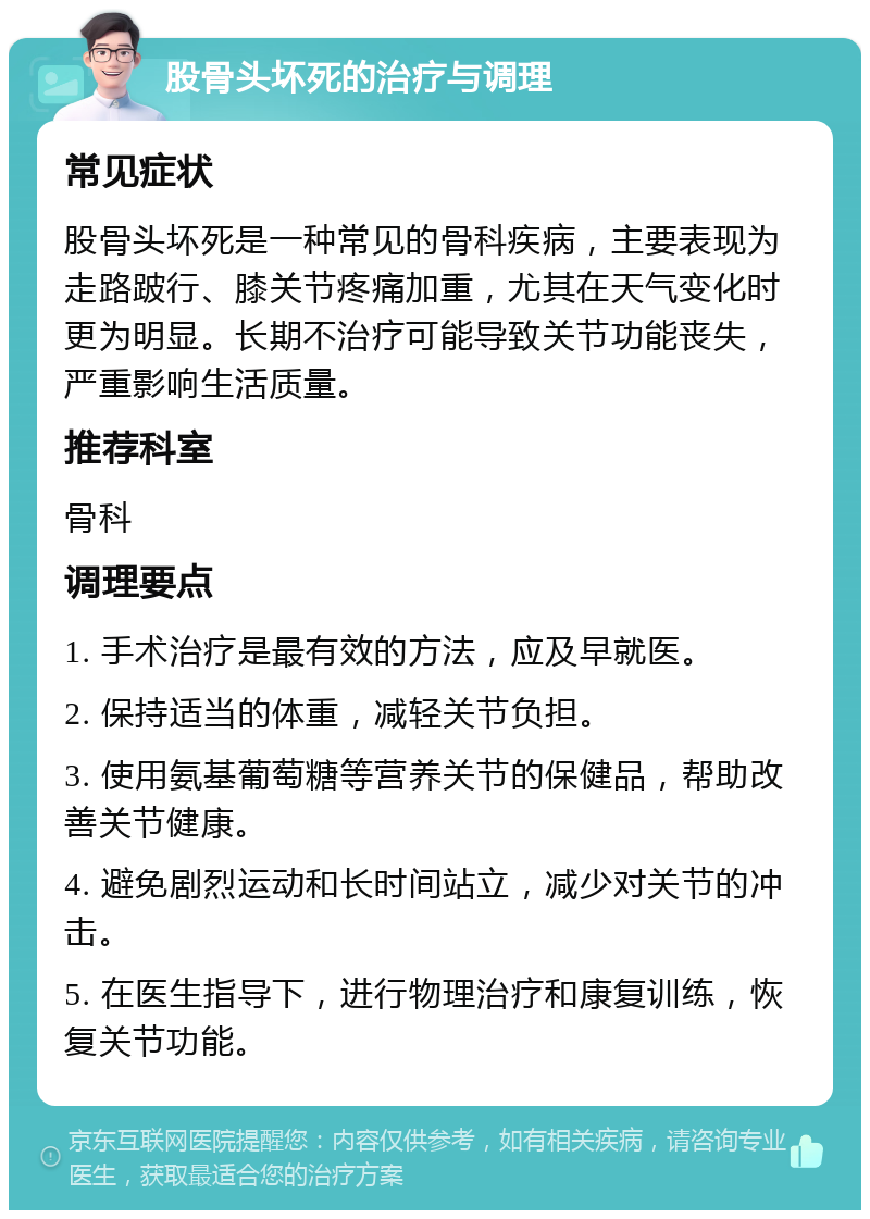 股骨头坏死的治疗与调理 常见症状 股骨头坏死是一种常见的骨科疾病，主要表现为走路跛行、膝关节疼痛加重，尤其在天气变化时更为明显。长期不治疗可能导致关节功能丧失，严重影响生活质量。 推荐科室 骨科 调理要点 1. 手术治疗是最有效的方法，应及早就医。 2. 保持适当的体重，减轻关节负担。 3. 使用氨基葡萄糖等营养关节的保健品，帮助改善关节健康。 4. 避免剧烈运动和长时间站立，减少对关节的冲击。 5. 在医生指导下，进行物理治疗和康复训练，恢复关节功能。