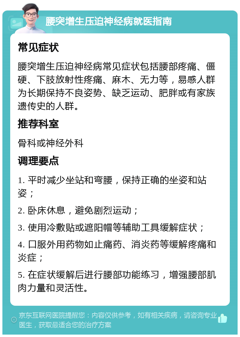 腰突增生压迫神经病就医指南 常见症状 腰突增生压迫神经病常见症状包括腰部疼痛、僵硬、下肢放射性疼痛、麻木、无力等，易感人群为长期保持不良姿势、缺乏运动、肥胖或有家族遗传史的人群。 推荐科室 骨科或神经外科 调理要点 1. 平时减少坐站和弯腰，保持正确的坐姿和站姿； 2. 卧床休息，避免剧烈运动； 3. 使用冷敷贴或遮阳帽等辅助工具缓解症状； 4. 口服外用药物如止痛药、消炎药等缓解疼痛和炎症； 5. 在症状缓解后进行腰部功能练习，增强腰部肌肉力量和灵活性。