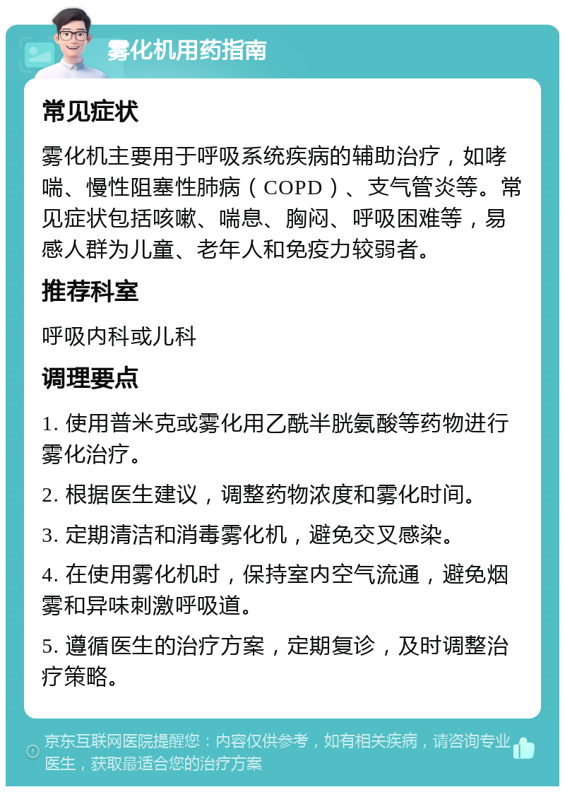 雾化机用药指南 常见症状 雾化机主要用于呼吸系统疾病的辅助治疗，如哮喘、慢性阻塞性肺病（COPD）、支气管炎等。常见症状包括咳嗽、喘息、胸闷、呼吸困难等，易感人群为儿童、老年人和免疫力较弱者。 推荐科室 呼吸内科或儿科 调理要点 1. 使用普米克或雾化用乙酰半胱氨酸等药物进行雾化治疗。 2. 根据医生建议，调整药物浓度和雾化时间。 3. 定期清洁和消毒雾化机，避免交叉感染。 4. 在使用雾化机时，保持室内空气流通，避免烟雾和异味刺激呼吸道。 5. 遵循医生的治疗方案，定期复诊，及时调整治疗策略。