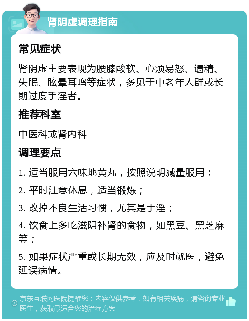 肾阴虚调理指南 常见症状 肾阴虚主要表现为腰膝酸软、心烦易怒、遗精、失眠、眩晕耳鸣等症状，多见于中老年人群或长期过度手淫者。 推荐科室 中医科或肾内科 调理要点 1. 适当服用六味地黄丸，按照说明减量服用； 2. 平时注意休息，适当锻炼； 3. 改掉不良生活习惯，尤其是手淫； 4. 饮食上多吃滋阴补肾的食物，如黑豆、黑芝麻等； 5. 如果症状严重或长期无效，应及时就医，避免延误病情。