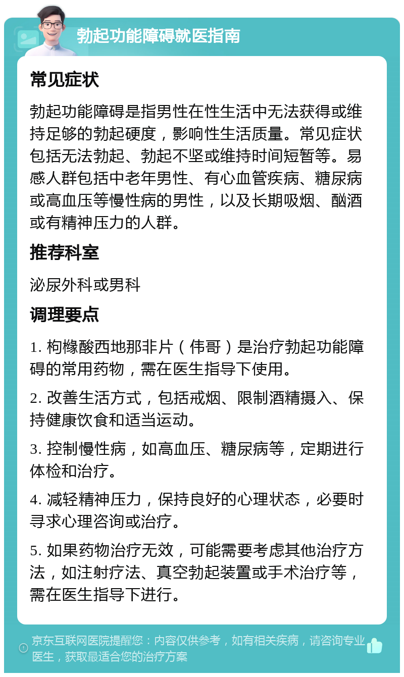 勃起功能障碍就医指南 常见症状 勃起功能障碍是指男性在性生活中无法获得或维持足够的勃起硬度，影响性生活质量。常见症状包括无法勃起、勃起不坚或维持时间短暂等。易感人群包括中老年男性、有心血管疾病、糖尿病或高血压等慢性病的男性，以及长期吸烟、酗酒或有精神压力的人群。 推荐科室 泌尿外科或男科 调理要点 1. 枸橼酸西地那非片（伟哥）是治疗勃起功能障碍的常用药物，需在医生指导下使用。 2. 改善生活方式，包括戒烟、限制酒精摄入、保持健康饮食和适当运动。 3. 控制慢性病，如高血压、糖尿病等，定期进行体检和治疗。 4. 减轻精神压力，保持良好的心理状态，必要时寻求心理咨询或治疗。 5. 如果药物治疗无效，可能需要考虑其他治疗方法，如注射疗法、真空勃起装置或手术治疗等，需在医生指导下进行。