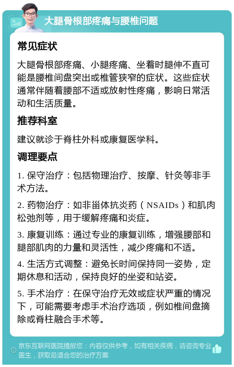 大腿骨根部疼痛与腰椎问题 常见症状 大腿骨根部疼痛、小腿疼痛、坐着时腿伸不直可能是腰椎间盘突出或椎管狭窄的症状。这些症状通常伴随着腰部不适或放射性疼痛，影响日常活动和生活质量。 推荐科室 建议就诊于脊柱外科或康复医学科。 调理要点 1. 保守治疗：包括物理治疗、按摩、针灸等非手术方法。 2. 药物治疗：如非甾体抗炎药（NSAIDs）和肌肉松弛剂等，用于缓解疼痛和炎症。 3. 康复训练：通过专业的康复训练，增强腰部和腿部肌肉的力量和灵活性，减少疼痛和不适。 4. 生活方式调整：避免长时间保持同一姿势，定期休息和活动，保持良好的坐姿和站姿。 5. 手术治疗：在保守治疗无效或症状严重的情况下，可能需要考虑手术治疗选项，例如椎间盘摘除或脊柱融合手术等。