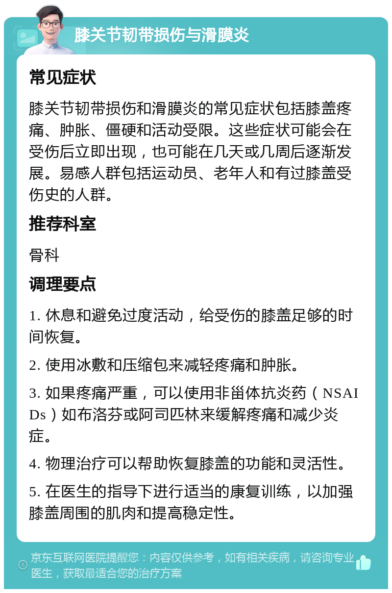 膝关节韧带损伤与滑膜炎 常见症状 膝关节韧带损伤和滑膜炎的常见症状包括膝盖疼痛、肿胀、僵硬和活动受限。这些症状可能会在受伤后立即出现，也可能在几天或几周后逐渐发展。易感人群包括运动员、老年人和有过膝盖受伤史的人群。 推荐科室 骨科 调理要点 1. 休息和避免过度活动，给受伤的膝盖足够的时间恢复。 2. 使用冰敷和压缩包来减轻疼痛和肿胀。 3. 如果疼痛严重，可以使用非甾体抗炎药（NSAIDs）如布洛芬或阿司匹林来缓解疼痛和减少炎症。 4. 物理治疗可以帮助恢复膝盖的功能和灵活性。 5. 在医生的指导下进行适当的康复训练，以加强膝盖周围的肌肉和提高稳定性。