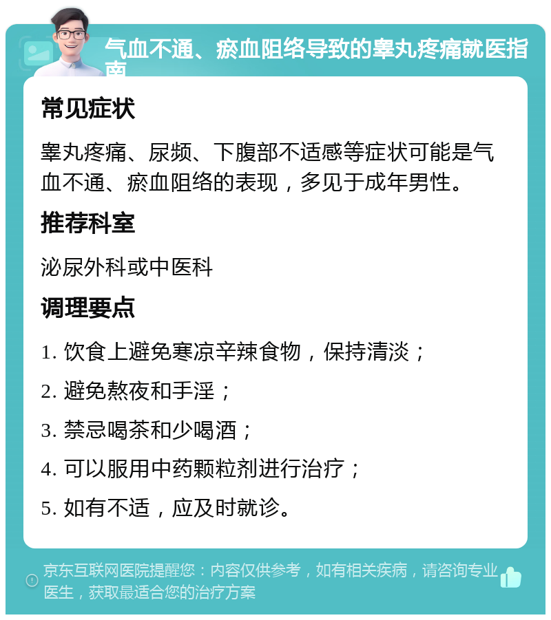 气血不通、瘀血阻络导致的睾丸疼痛就医指南 常见症状 睾丸疼痛、尿频、下腹部不适感等症状可能是气血不通、瘀血阻络的表现，多见于成年男性。 推荐科室 泌尿外科或中医科 调理要点 1. 饮食上避免寒凉辛辣食物，保持清淡； 2. 避免熬夜和手淫； 3. 禁忌喝茶和少喝酒； 4. 可以服用中药颗粒剂进行治疗； 5. 如有不适，应及时就诊。