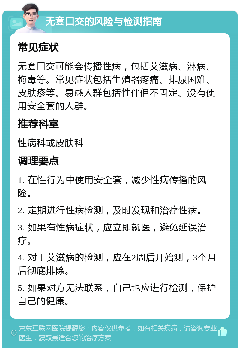 无套口交的风险与检测指南 常见症状 无套口交可能会传播性病，包括艾滋病、淋病、梅毒等。常见症状包括生殖器疼痛、排尿困难、皮肤疹等。易感人群包括性伴侣不固定、没有使用安全套的人群。 推荐科室 性病科或皮肤科 调理要点 1. 在性行为中使用安全套，减少性病传播的风险。 2. 定期进行性病检测，及时发现和治疗性病。 3. 如果有性病症状，应立即就医，避免延误治疗。 4. 对于艾滋病的检测，应在2周后开始测，3个月后彻底排除。 5. 如果对方无法联系，自己也应进行检测，保护自己的健康。