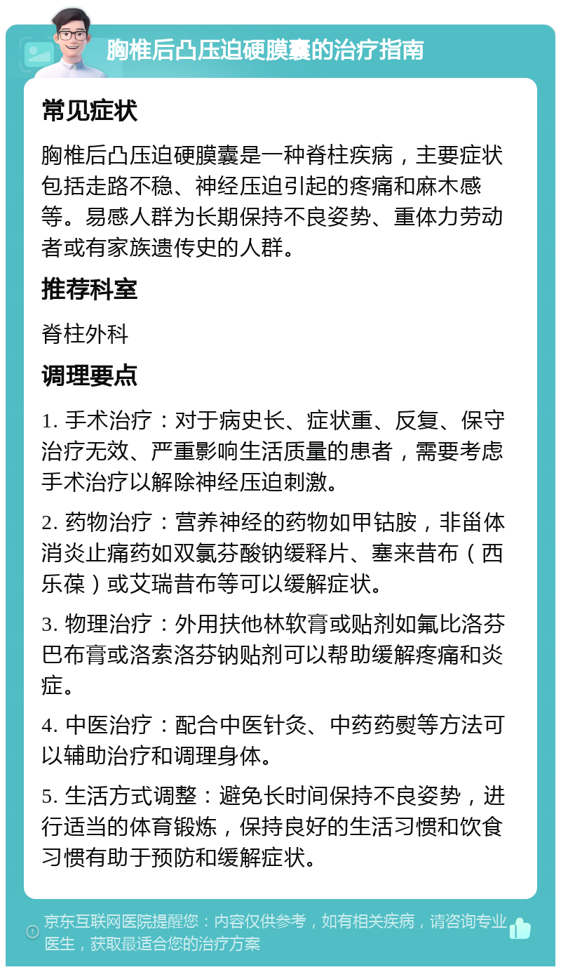 胸椎后凸压迫硬膜囊的治疗指南 常见症状 胸椎后凸压迫硬膜囊是一种脊柱疾病，主要症状包括走路不稳、神经压迫引起的疼痛和麻木感等。易感人群为长期保持不良姿势、重体力劳动者或有家族遗传史的人群。 推荐科室 脊柱外科 调理要点 1. 手术治疗：对于病史长、症状重、反复、保守治疗无效、严重影响生活质量的患者，需要考虑手术治疗以解除神经压迫刺激。 2. 药物治疗：营养神经的药物如甲钴胺，非甾体消炎止痛药如双氯芬酸钠缓释片、塞来昔布（西乐葆）或艾瑞昔布等可以缓解症状。 3. 物理治疗：外用扶他林软膏或贴剂如氟比洛芬巴布膏或洛索洛芬钠贴剂可以帮助缓解疼痛和炎症。 4. 中医治疗：配合中医针灸、中药药熨等方法可以辅助治疗和调理身体。 5. 生活方式调整：避免长时间保持不良姿势，进行适当的体育锻炼，保持良好的生活习惯和饮食习惯有助于预防和缓解症状。