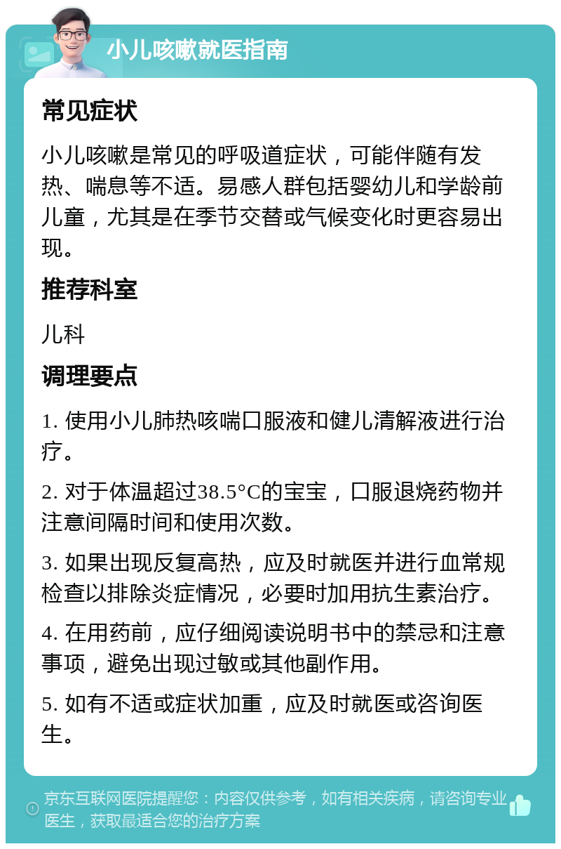 小儿咳嗽就医指南 常见症状 小儿咳嗽是常见的呼吸道症状，可能伴随有发热、喘息等不适。易感人群包括婴幼儿和学龄前儿童，尤其是在季节交替或气候变化时更容易出现。 推荐科室 儿科 调理要点 1. 使用小儿肺热咳喘口服液和健儿清解液进行治疗。 2. 对于体温超过38.5°C的宝宝，口服退烧药物并注意间隔时间和使用次数。 3. 如果出现反复高热，应及时就医并进行血常规检查以排除炎症情况，必要时加用抗生素治疗。 4. 在用药前，应仔细阅读说明书中的禁忌和注意事项，避免出现过敏或其他副作用。 5. 如有不适或症状加重，应及时就医或咨询医生。