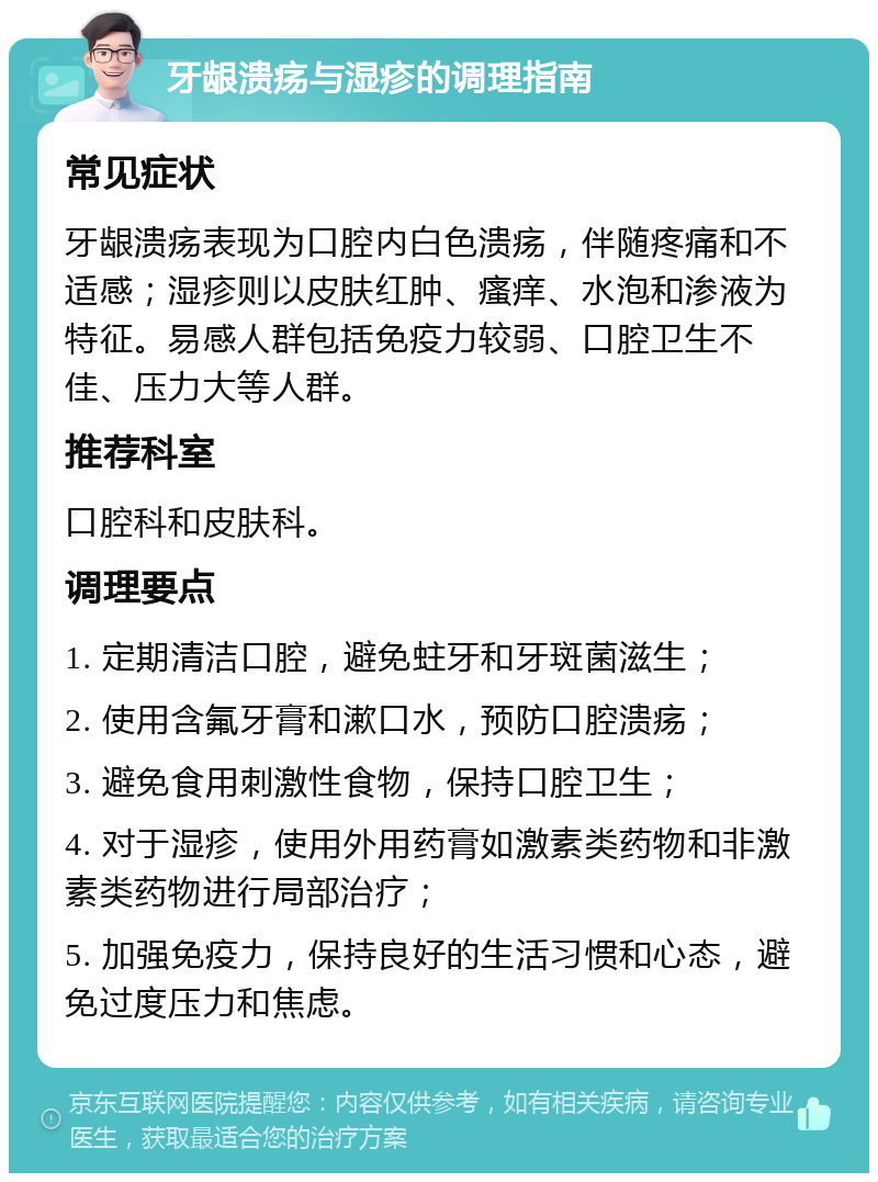 牙龈溃疡与湿疹的调理指南 常见症状 牙龈溃疡表现为口腔内白色溃疡，伴随疼痛和不适感；湿疹则以皮肤红肿、瘙痒、水泡和渗液为特征。易感人群包括免疫力较弱、口腔卫生不佳、压力大等人群。 推荐科室 口腔科和皮肤科。 调理要点 1. 定期清洁口腔，避免蛀牙和牙斑菌滋生； 2. 使用含氟牙膏和漱口水，预防口腔溃疡； 3. 避免食用刺激性食物，保持口腔卫生； 4. 对于湿疹，使用外用药膏如激素类药物和非激素类药物进行局部治疗； 5. 加强免疫力，保持良好的生活习惯和心态，避免过度压力和焦虑。