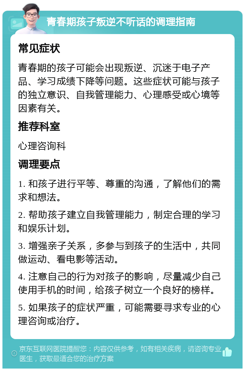 青春期孩子叛逆不听话的调理指南 常见症状 青春期的孩子可能会出现叛逆、沉迷于电子产品、学习成绩下降等问题。这些症状可能与孩子的独立意识、自我管理能力、心理感受或心境等因素有关。 推荐科室 心理咨询科 调理要点 1. 和孩子进行平等、尊重的沟通，了解他们的需求和想法。 2. 帮助孩子建立自我管理能力，制定合理的学习和娱乐计划。 3. 增强亲子关系，多参与到孩子的生活中，共同做运动、看电影等活动。 4. 注意自己的行为对孩子的影响，尽量减少自己使用手机的时间，给孩子树立一个良好的榜样。 5. 如果孩子的症状严重，可能需要寻求专业的心理咨询或治疗。