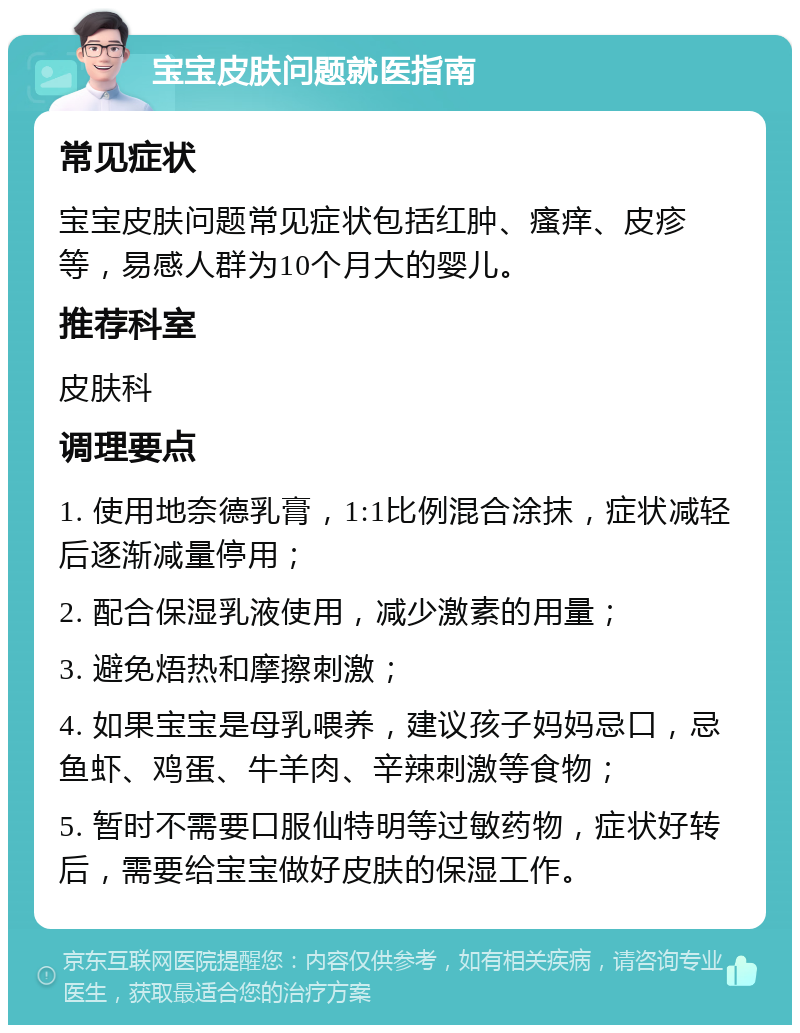 宝宝皮肤问题就医指南 常见症状 宝宝皮肤问题常见症状包括红肿、瘙痒、皮疹等，易感人群为10个月大的婴儿。 推荐科室 皮肤科 调理要点 1. 使用地奈德乳膏，1:1比例混合涂抹，症状减轻后逐渐减量停用； 2. 配合保湿乳液使用，减少激素的用量； 3. 避免焐热和摩擦刺激； 4. 如果宝宝是母乳喂养，建议孩子妈妈忌口，忌鱼虾、鸡蛋、牛羊肉、辛辣刺激等食物； 5. 暂时不需要口服仙特明等过敏药物，症状好转后，需要给宝宝做好皮肤的保湿工作。