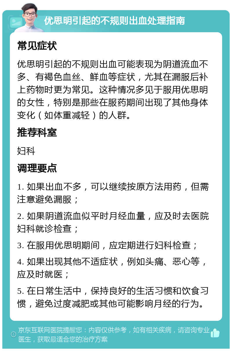 优思明引起的不规则出血处理指南 常见症状 优思明引起的不规则出血可能表现为阴道流血不多、有褐色血丝、鲜血等症状，尤其在漏服后补上药物时更为常见。这种情况多见于服用优思明的女性，特别是那些在服药期间出现了其他身体变化（如体重减轻）的人群。 推荐科室 妇科 调理要点 1. 如果出血不多，可以继续按原方法用药，但需注意避免漏服； 2. 如果阴道流血似平时月经血量，应及时去医院妇科就诊检查； 3. 在服用优思明期间，应定期进行妇科检查； 4. 如果出现其他不适症状，例如头痛、恶心等，应及时就医； 5. 在日常生活中，保持良好的生活习惯和饮食习惯，避免过度减肥或其他可能影响月经的行为。