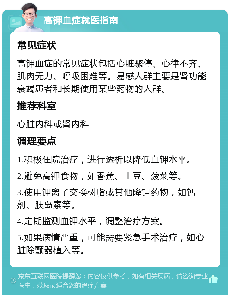 高钾血症就医指南 常见症状 高钾血症的常见症状包括心脏骤停、心律不齐、肌肉无力、呼吸困难等。易感人群主要是肾功能衰竭患者和长期使用某些药物的人群。 推荐科室 心脏内科或肾内科 调理要点 1.积极住院治疗，进行透析以降低血钾水平。 2.避免高钾食物，如香蕉、土豆、菠菜等。 3.使用钾离子交换树脂或其他降钾药物，如钙剂、胰岛素等。 4.定期监测血钾水平，调整治疗方案。 5.如果病情严重，可能需要紧急手术治疗，如心脏除颤器植入等。