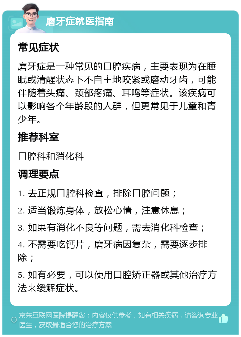 磨牙症就医指南 常见症状 磨牙症是一种常见的口腔疾病，主要表现为在睡眠或清醒状态下不自主地咬紧或磨动牙齿，可能伴随着头痛、颈部疼痛、耳鸣等症状。该疾病可以影响各个年龄段的人群，但更常见于儿童和青少年。 推荐科室 口腔科和消化科 调理要点 1. 去正规口腔科检查，排除口腔问题； 2. 适当锻炼身体，放松心情，注意休息； 3. 如果有消化不良等问题，需去消化科检查； 4. 不需要吃钙片，磨牙病因复杂，需要逐步排除； 5. 如有必要，可以使用口腔矫正器或其他治疗方法来缓解症状。