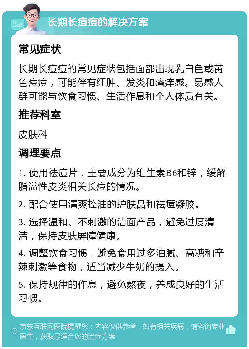 长期长痘痘的解决方案 常见症状 长期长痘痘的常见症状包括面部出现乳白色或黄色痘痘，可能伴有红肿、发炎和瘙痒感。易感人群可能与饮食习惯、生活作息和个人体质有关。 推荐科室 皮肤科 调理要点 1. 使用祛痘片，主要成分为维生素B6和锌，缓解脂溢性皮炎相关长痘的情况。 2. 配合使用清爽控油的护肤品和祛痘凝胶。 3. 选择温和、不刺激的洁面产品，避免过度清洁，保持皮肤屏障健康。 4. 调整饮食习惯，避免食用过多油腻、高糖和辛辣刺激等食物，适当减少牛奶的摄入。 5. 保持规律的作息，避免熬夜，养成良好的生活习惯。