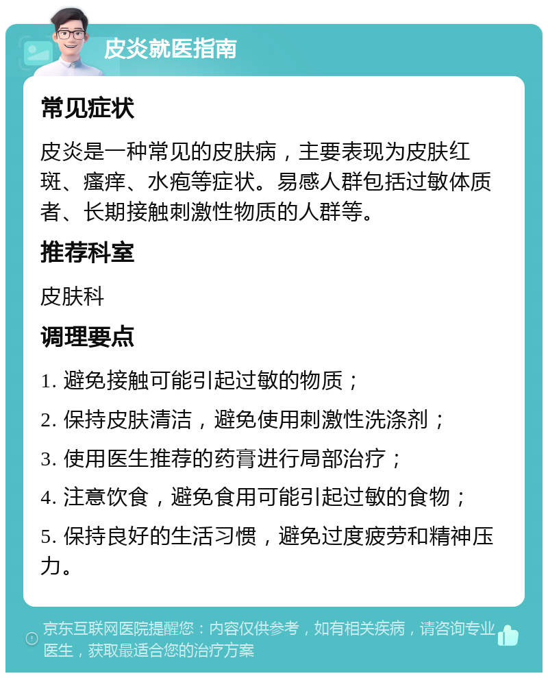 皮炎就医指南 常见症状 皮炎是一种常见的皮肤病，主要表现为皮肤红斑、瘙痒、水疱等症状。易感人群包括过敏体质者、长期接触刺激性物质的人群等。 推荐科室 皮肤科 调理要点 1. 避免接触可能引起过敏的物质； 2. 保持皮肤清洁，避免使用刺激性洗涤剂； 3. 使用医生推荐的药膏进行局部治疗； 4. 注意饮食，避免食用可能引起过敏的食物； 5. 保持良好的生活习惯，避免过度疲劳和精神压力。