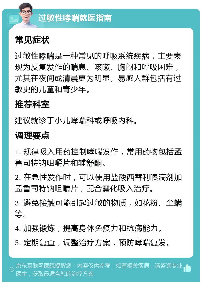 过敏性哮喘就医指南 常见症状 过敏性哮喘是一种常见的呼吸系统疾病，主要表现为反复发作的喘息、咳嗽、胸闷和呼吸困难，尤其在夜间或清晨更为明显。易感人群包括有过敏史的儿童和青少年。 推荐科室 建议就诊于小儿哮喘科或呼吸内科。 调理要点 1. 规律吸入用药控制哮喘发作，常用药物包括孟鲁司特钠咀嚼片和辅舒酮。 2. 在急性发作时，可以使用盐酸西替利嗪滴剂加孟鲁司特钠咀嚼片，配合雾化吸入治疗。 3. 避免接触可能引起过敏的物质，如花粉、尘螨等。 4. 加强锻炼，提高身体免疫力和抗病能力。 5. 定期复查，调整治疗方案，预防哮喘复发。