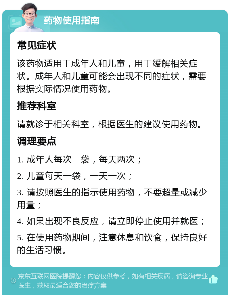 药物使用指南 常见症状 该药物适用于成年人和儿童，用于缓解相关症状。成年人和儿童可能会出现不同的症状，需要根据实际情况使用药物。 推荐科室 请就诊于相关科室，根据医生的建议使用药物。 调理要点 1. 成年人每次一袋，每天两次； 2. 儿童每天一袋，一天一次； 3. 请按照医生的指示使用药物，不要超量或减少用量； 4. 如果出现不良反应，请立即停止使用并就医； 5. 在使用药物期间，注意休息和饮食，保持良好的生活习惯。