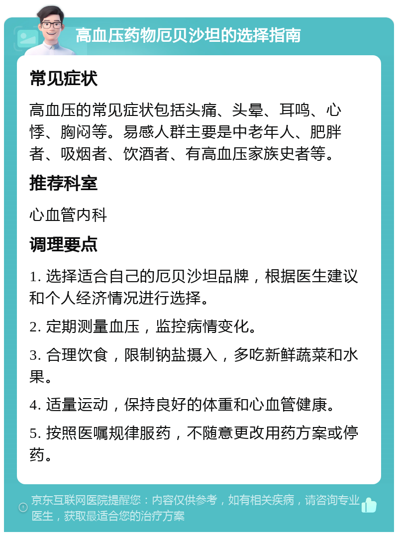 高血压药物厄贝沙坦的选择指南 常见症状 高血压的常见症状包括头痛、头晕、耳鸣、心悸、胸闷等。易感人群主要是中老年人、肥胖者、吸烟者、饮酒者、有高血压家族史者等。 推荐科室 心血管内科 调理要点 1. 选择适合自己的厄贝沙坦品牌，根据医生建议和个人经济情况进行选择。 2. 定期测量血压，监控病情变化。 3. 合理饮食，限制钠盐摄入，多吃新鲜蔬菜和水果。 4. 适量运动，保持良好的体重和心血管健康。 5. 按照医嘱规律服药，不随意更改用药方案或停药。