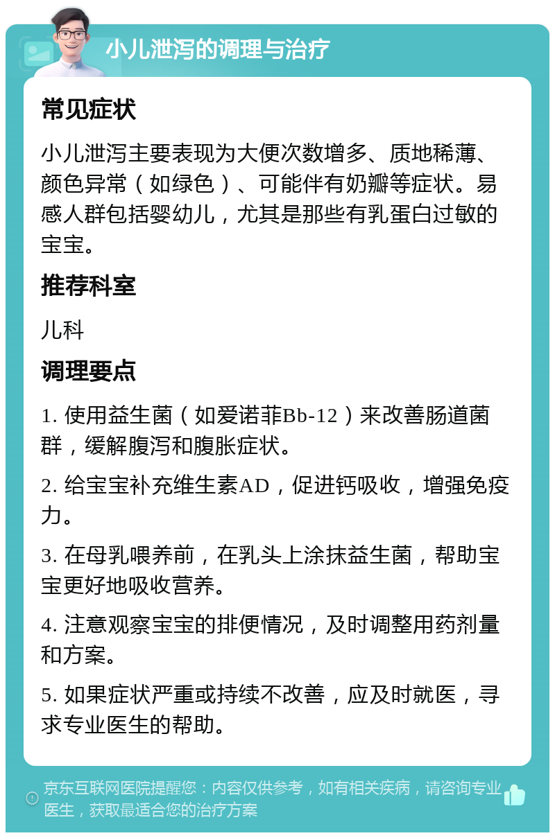 小儿泄泻的调理与治疗 常见症状 小儿泄泻主要表现为大便次数增多、质地稀薄、颜色异常（如绿色）、可能伴有奶瓣等症状。易感人群包括婴幼儿，尤其是那些有乳蛋白过敏的宝宝。 推荐科室 儿科 调理要点 1. 使用益生菌（如爱诺菲Bb-12）来改善肠道菌群，缓解腹泻和腹胀症状。 2. 给宝宝补充维生素AD，促进钙吸收，增强免疫力。 3. 在母乳喂养前，在乳头上涂抹益生菌，帮助宝宝更好地吸收营养。 4. 注意观察宝宝的排便情况，及时调整用药剂量和方案。 5. 如果症状严重或持续不改善，应及时就医，寻求专业医生的帮助。