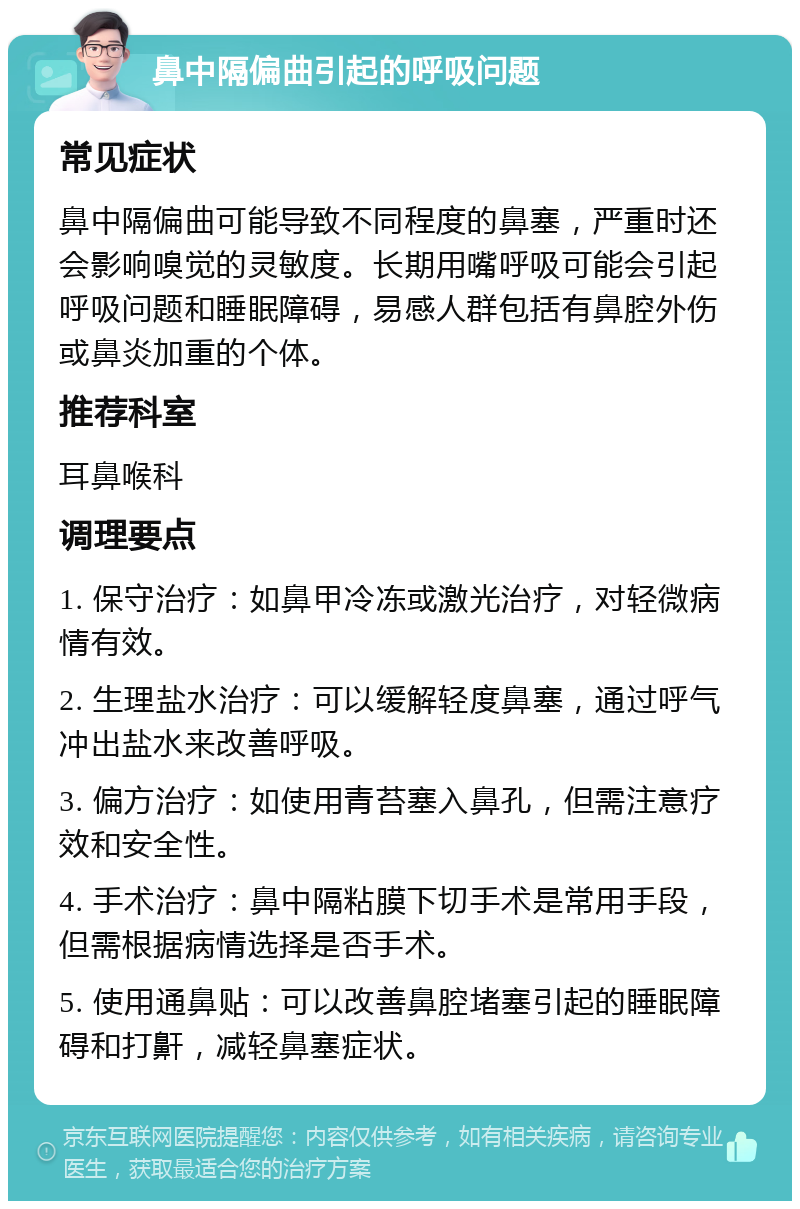 鼻中隔偏曲引起的呼吸问题 常见症状 鼻中隔偏曲可能导致不同程度的鼻塞，严重时还会影响嗅觉的灵敏度。长期用嘴呼吸可能会引起呼吸问题和睡眠障碍，易感人群包括有鼻腔外伤或鼻炎加重的个体。 推荐科室 耳鼻喉科 调理要点 1. 保守治疗：如鼻甲冷冻或激光治疗，对轻微病情有效。 2. 生理盐水治疗：可以缓解轻度鼻塞，通过呼气冲出盐水来改善呼吸。 3. 偏方治疗：如使用青苔塞入鼻孔，但需注意疗效和安全性。 4. 手术治疗：鼻中隔粘膜下切手术是常用手段，但需根据病情选择是否手术。 5. 使用通鼻贴：可以改善鼻腔堵塞引起的睡眠障碍和打鼾，减轻鼻塞症状。