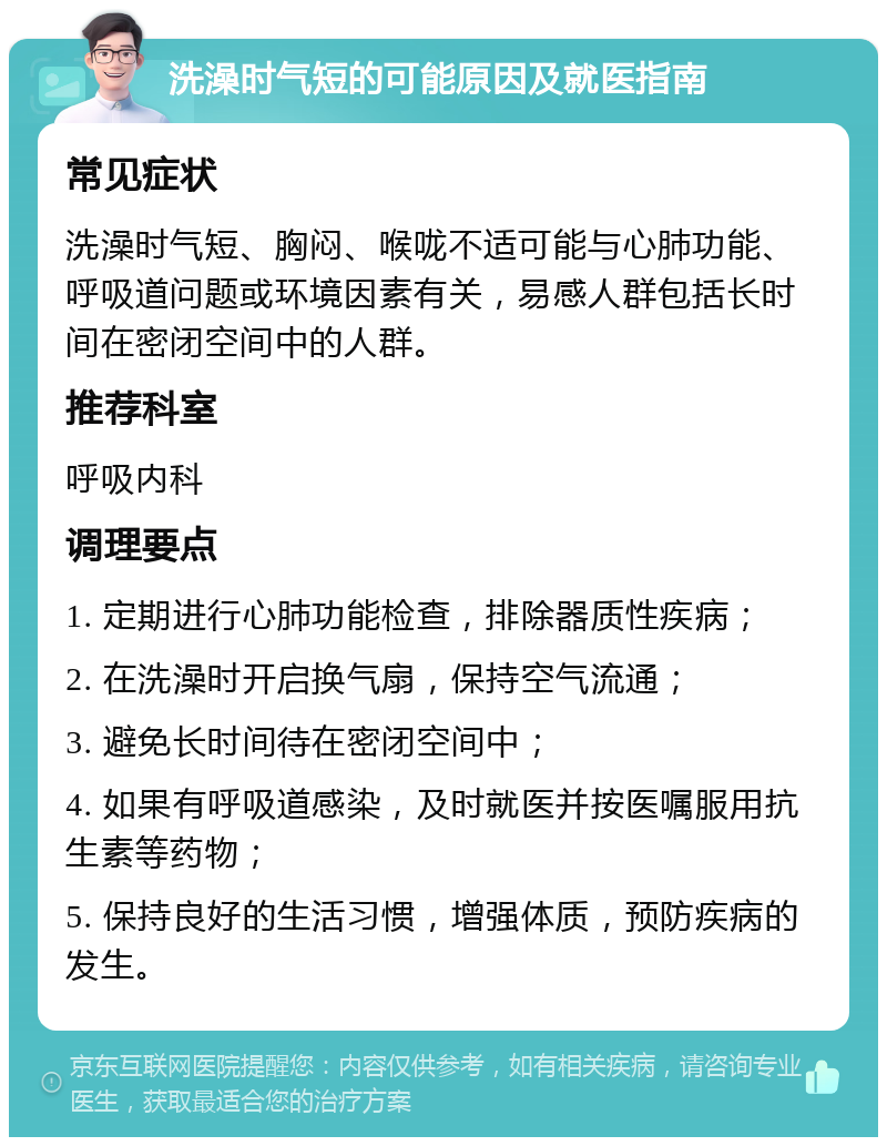 洗澡时气短的可能原因及就医指南 常见症状 洗澡时气短、胸闷、喉咙不适可能与心肺功能、呼吸道问题或环境因素有关，易感人群包括长时间在密闭空间中的人群。 推荐科室 呼吸内科 调理要点 1. 定期进行心肺功能检查，排除器质性疾病； 2. 在洗澡时开启换气扇，保持空气流通； 3. 避免长时间待在密闭空间中； 4. 如果有呼吸道感染，及时就医并按医嘱服用抗生素等药物； 5. 保持良好的生活习惯，增强体质，预防疾病的发生。