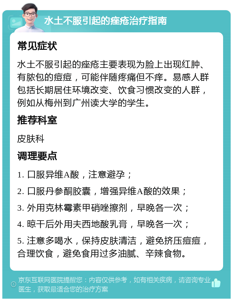 水土不服引起的痤疮治疗指南 常见症状 水土不服引起的痤疮主要表现为脸上出现红肿、有脓包的痘痘，可能伴随疼痛但不痒。易感人群包括长期居住环境改变、饮食习惯改变的人群，例如从梅州到广州读大学的学生。 推荐科室 皮肤科 调理要点 1. 口服异维A酸，注意避孕； 2. 口服丹参酮胶囊，增强异维A酸的效果； 3. 外用克林霉素甲硝唑擦剂，早晚各一次； 4. 晾干后外用夫西地酸乳膏，早晚各一次； 5. 注意多喝水，保持皮肤清洁，避免挤压痘痘，合理饮食，避免食用过多油腻、辛辣食物。