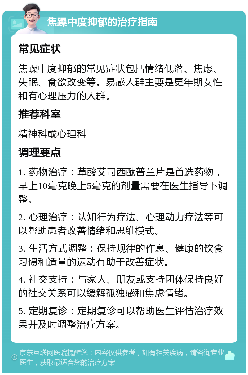 焦躁中度抑郁的治疗指南 常见症状 焦躁中度抑郁的常见症状包括情绪低落、焦虑、失眠、食欲改变等。易感人群主要是更年期女性和有心理压力的人群。 推荐科室 精神科或心理科 调理要点 1. 药物治疗：草酸艾司西酞普兰片是首选药物，早上10毫克晚上5毫克的剂量需要在医生指导下调整。 2. 心理治疗：认知行为疗法、心理动力疗法等可以帮助患者改善情绪和思维模式。 3. 生活方式调整：保持规律的作息、健康的饮食习惯和适量的运动有助于改善症状。 4. 社交支持：与家人、朋友或支持团体保持良好的社交关系可以缓解孤独感和焦虑情绪。 5. 定期复诊：定期复诊可以帮助医生评估治疗效果并及时调整治疗方案。