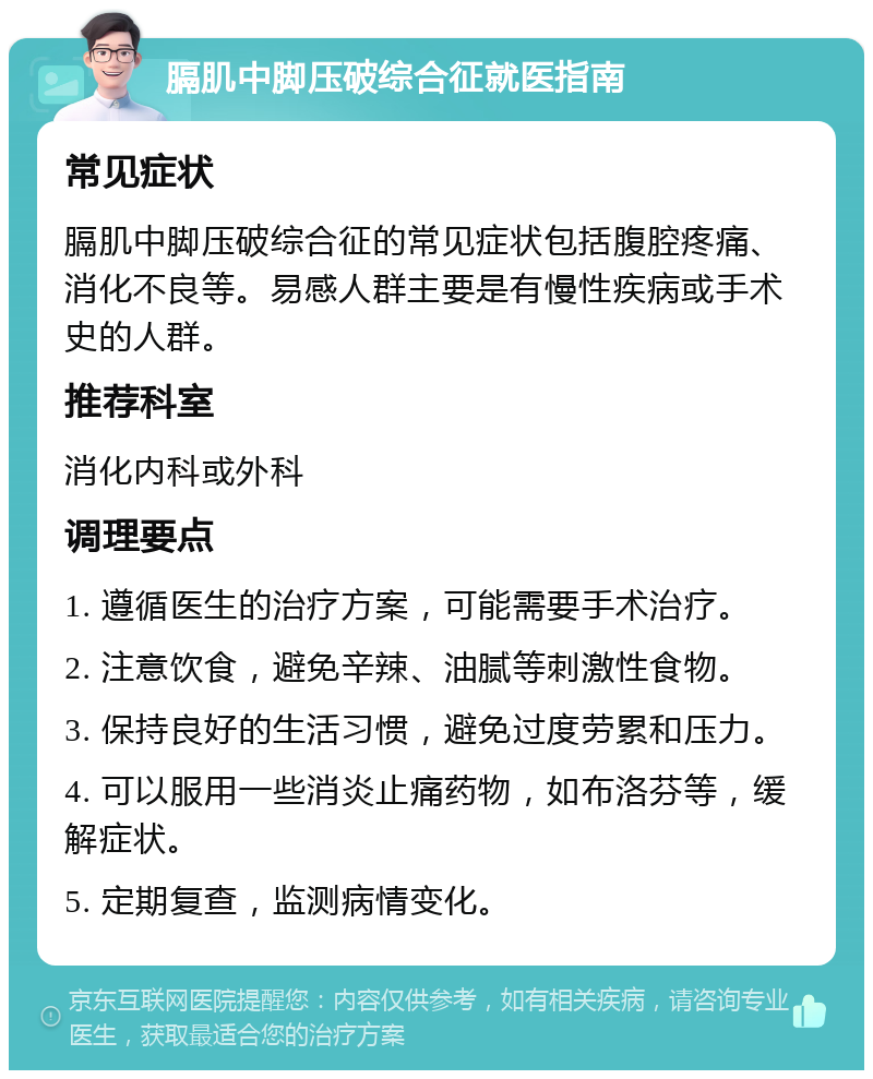 膈肌中脚压破综合征就医指南 常见症状 膈肌中脚压破综合征的常见症状包括腹腔疼痛、消化不良等。易感人群主要是有慢性疾病或手术史的人群。 推荐科室 消化内科或外科 调理要点 1. 遵循医生的治疗方案，可能需要手术治疗。 2. 注意饮食，避免辛辣、油腻等刺激性食物。 3. 保持良好的生活习惯，避免过度劳累和压力。 4. 可以服用一些消炎止痛药物，如布洛芬等，缓解症状。 5. 定期复查，监测病情变化。