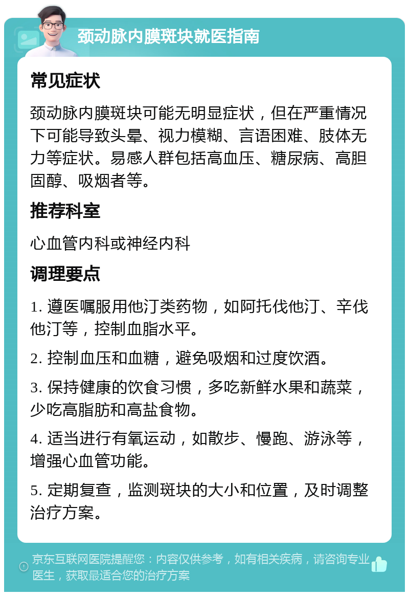 颈动脉内膜斑块就医指南 常见症状 颈动脉内膜斑块可能无明显症状，但在严重情况下可能导致头晕、视力模糊、言语困难、肢体无力等症状。易感人群包括高血压、糖尿病、高胆固醇、吸烟者等。 推荐科室 心血管内科或神经内科 调理要点 1. 遵医嘱服用他汀类药物，如阿托伐他汀、辛伐他汀等，控制血脂水平。 2. 控制血压和血糖，避免吸烟和过度饮酒。 3. 保持健康的饮食习惯，多吃新鲜水果和蔬菜，少吃高脂肪和高盐食物。 4. 适当进行有氧运动，如散步、慢跑、游泳等，增强心血管功能。 5. 定期复查，监测斑块的大小和位置，及时调整治疗方案。