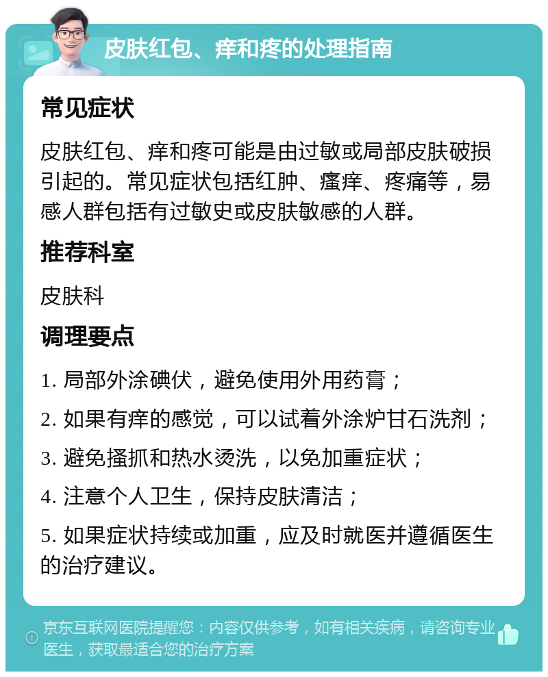 皮肤红包、痒和疼的处理指南 常见症状 皮肤红包、痒和疼可能是由过敏或局部皮肤破损引起的。常见症状包括红肿、瘙痒、疼痛等，易感人群包括有过敏史或皮肤敏感的人群。 推荐科室 皮肤科 调理要点 1. 局部外涂碘伏，避免使用外用药膏； 2. 如果有痒的感觉，可以试着外涂炉甘石洗剂； 3. 避免搔抓和热水烫洗，以免加重症状； 4. 注意个人卫生，保持皮肤清洁； 5. 如果症状持续或加重，应及时就医并遵循医生的治疗建议。