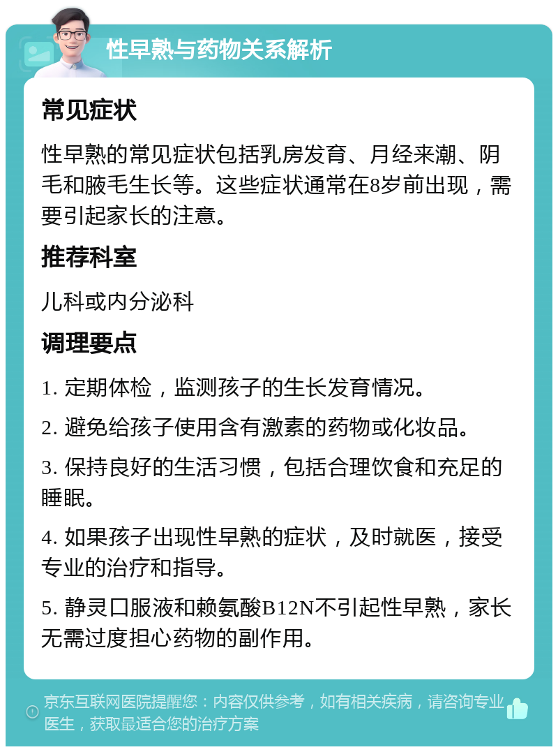 性早熟与药物关系解析 常见症状 性早熟的常见症状包括乳房发育、月经来潮、阴毛和腋毛生长等。这些症状通常在8岁前出现，需要引起家长的注意。 推荐科室 儿科或内分泌科 调理要点 1. 定期体检，监测孩子的生长发育情况。 2. 避免给孩子使用含有激素的药物或化妆品。 3. 保持良好的生活习惯，包括合理饮食和充足的睡眠。 4. 如果孩子出现性早熟的症状，及时就医，接受专业的治疗和指导。 5. 静灵口服液和赖氨酸B12N不引起性早熟，家长无需过度担心药物的副作用。